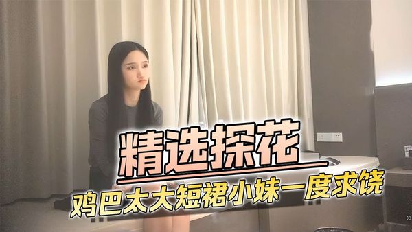 精选探花 鸡巴太大短裙小妹一度招架不了求饶
